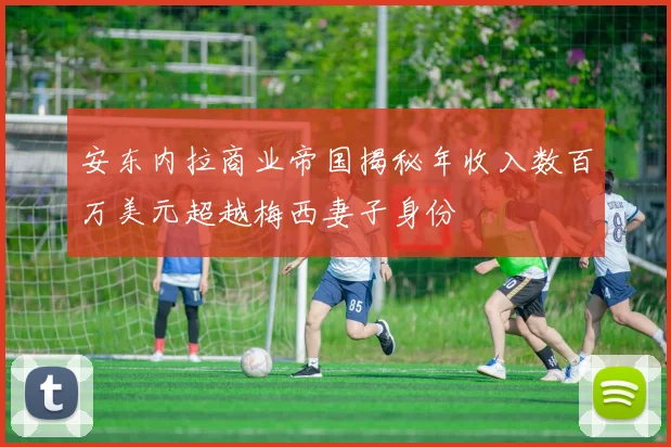 安东内拉商业帝国揭秘年收入数百万美元超越梅西妻子身份