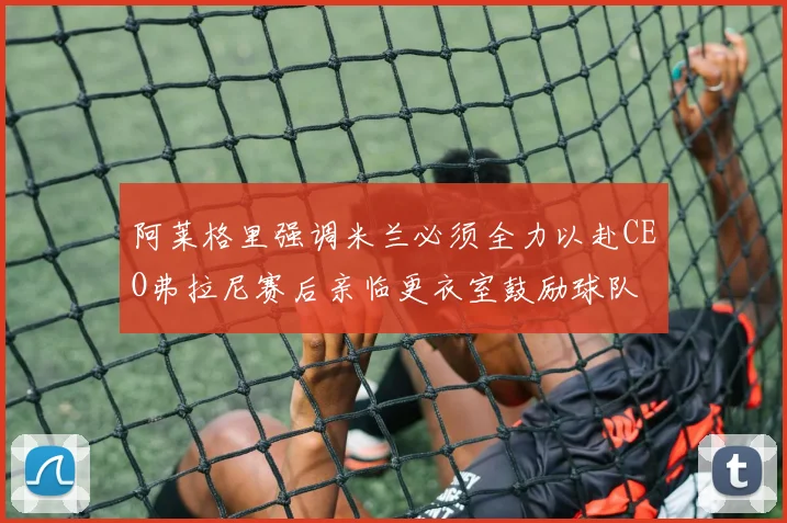 阿莱格里强调米兰必须全力以赴CEO弗拉尼赛后亲临更衣室鼓励球队